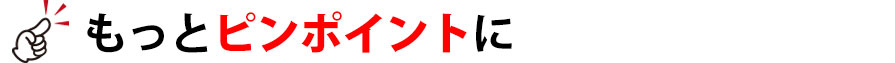 もっとピンポイントに